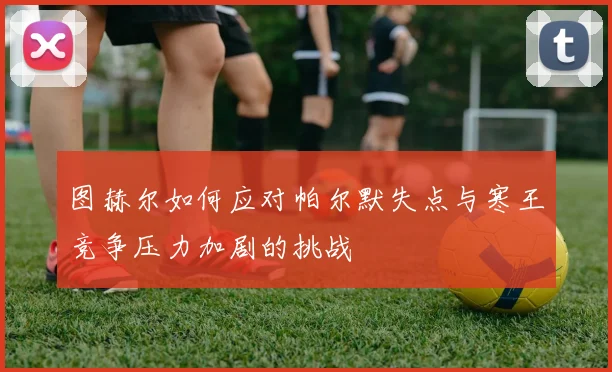 图赫尔如何应对帕尔默失点与寒王竞争压力加剧的挑战