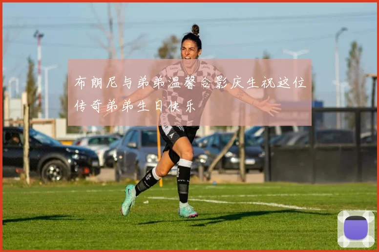 布朗尼与弟弟温馨合影庆生祝这位传奇弟弟生日快乐