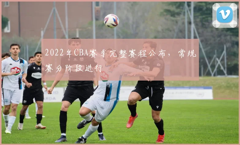 2022年CBA赛季完整赛程公布，常规赛分阶段进行