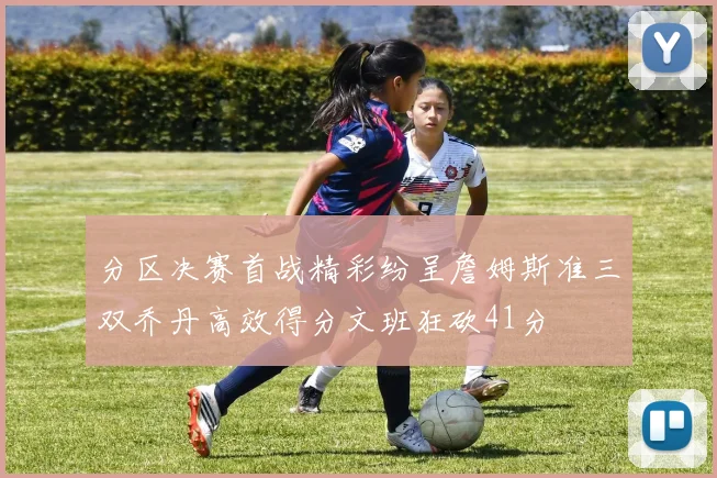 分区决赛首战精彩纷呈詹姆斯准三双乔丹高效得分文班狂砍41分